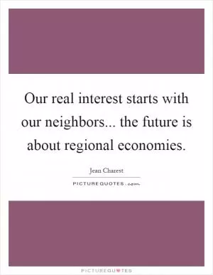 Our real interest starts with our neighbors... the future is about regional economies Picture Quote #1