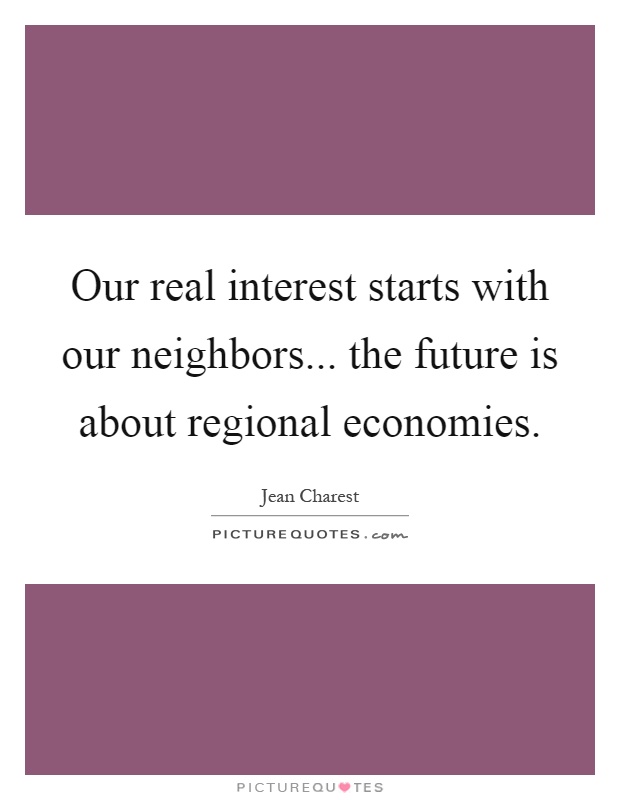 Our real interest starts with our neighbors... the future is about regional economies Picture Quote #1