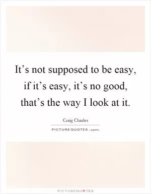 It’s not supposed to be easy, if it’s easy, it’s no good, that’s the way I look at it Picture Quote #1
