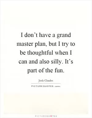 I don’t have a grand master plan, but I try to be thoughtful when I can and also silly. It’s part of the fun Picture Quote #1