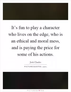 It’s fun to play a character who lives on the edge, who is an ethical and moral mess, and is paying the price for some of his actions Picture Quote #1