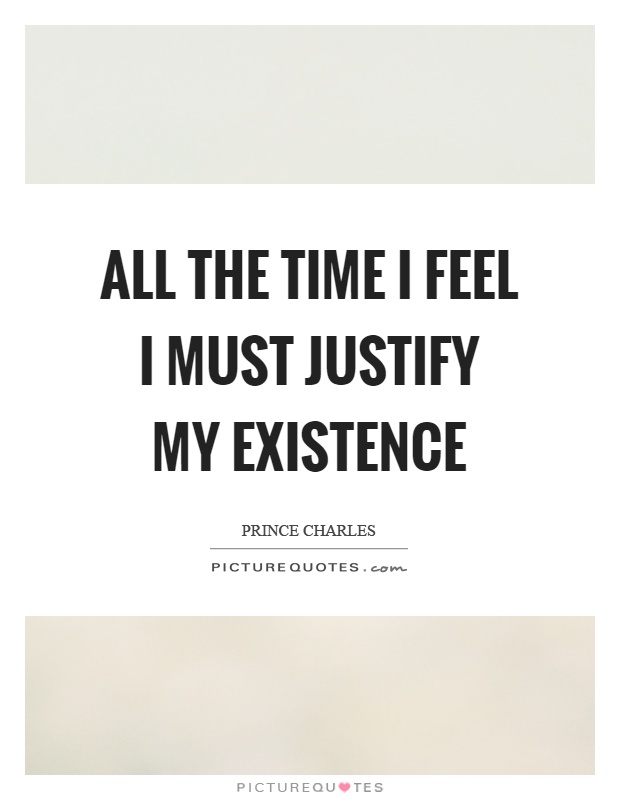All the time I feel I must justify my existence Picture Quote #1