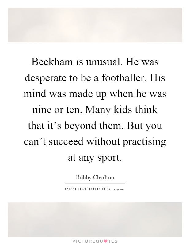 Beckham is unusual. He was desperate to be a footballer. His mind was made up when he was nine or ten. Many kids think that it's beyond them. But you can't succeed without practising at any sport Picture Quote #1