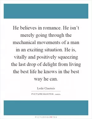 He believes in romance. He isn’t merely going through the mechanical movements of a man in an exciting situation. He is, vitally and positively squeezing the last drop of delight from living the best life he knows in the best way he can Picture Quote #1