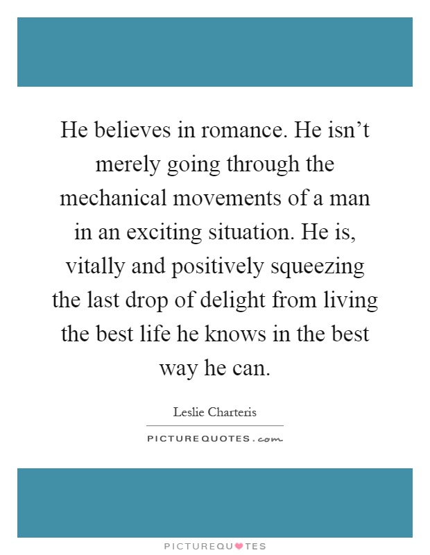 He believes in romance. He isn't merely going through the mechanical movements of a man in an exciting situation. He is, vitally and positively squeezing the last drop of delight from living the best life he knows in the best way he can Picture Quote #1