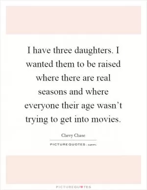I have three daughters. I wanted them to be raised where there are real seasons and where everyone their age wasn’t trying to get into movies Picture Quote #1