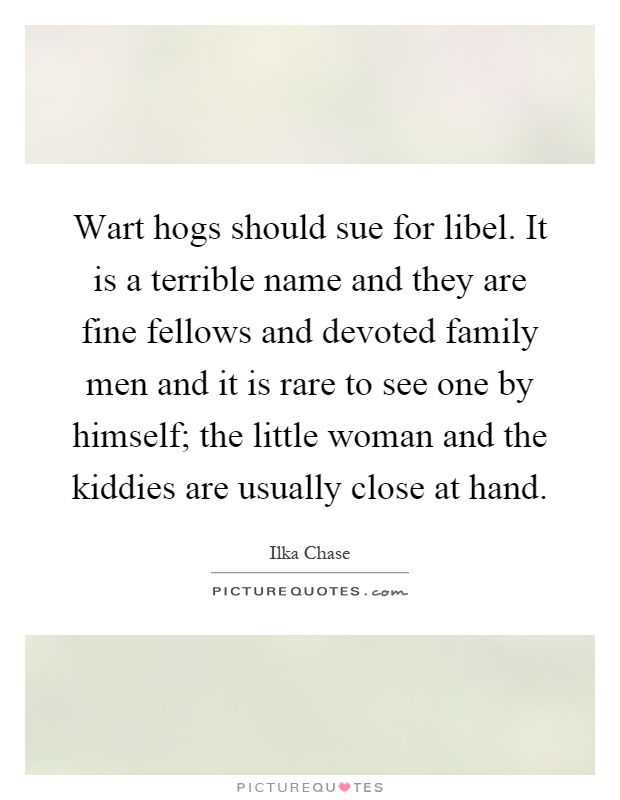 Wart hogs should sue for libel. It is a terrible name and they are fine fellows and devoted family men and it is rare to see one by himself; the little woman and the kiddies are usually close at hand Picture Quote #1
