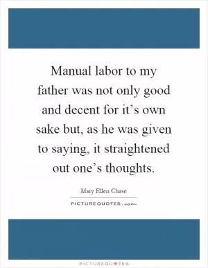 Manual labor to my father was not only good and decent for it’s own sake but, as he was given to saying, it straightened out one’s thoughts Picture Quote #1