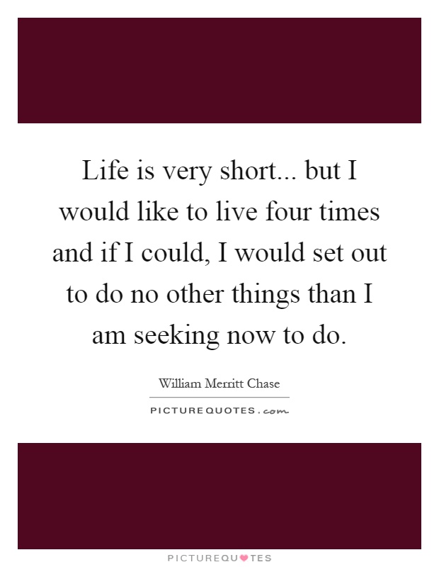 Life is very short... but I would like to live four times and if I could, I would set out to do no other things than I am seeking now to do Picture Quote #1