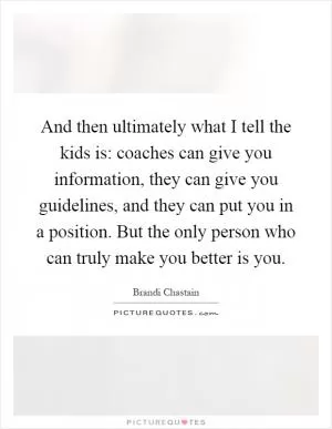 And then ultimately what I tell the kids is: coaches can give you information, they can give you guidelines, and they can put you in a position. But the only person who can truly make you better is you Picture Quote #1