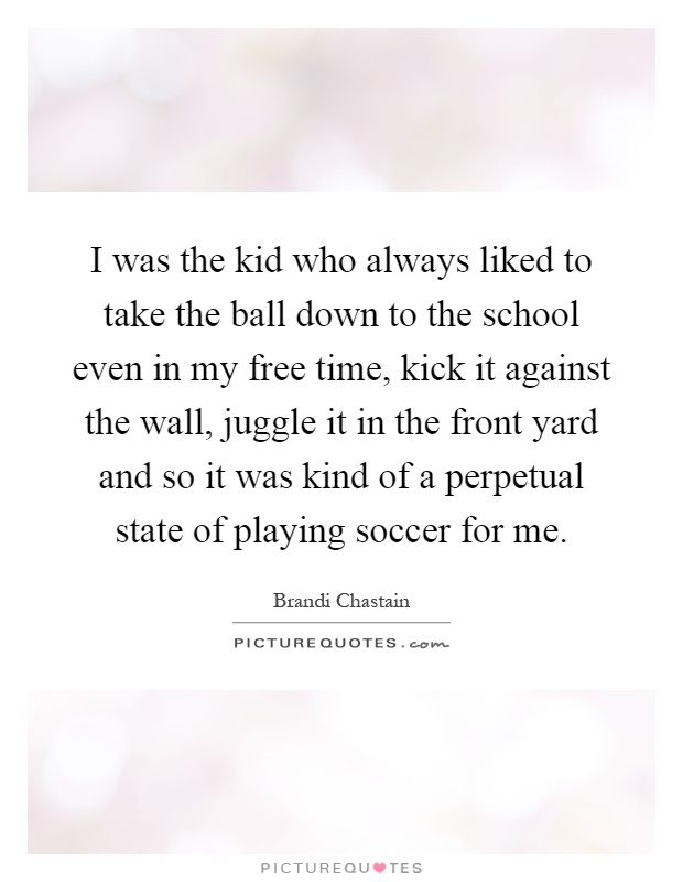 I was the kid who always liked to take the ball down to the school even in my free time, kick it against the wall, juggle it in the front yard and so it was kind of a perpetual state of playing soccer for me Picture Quote #1