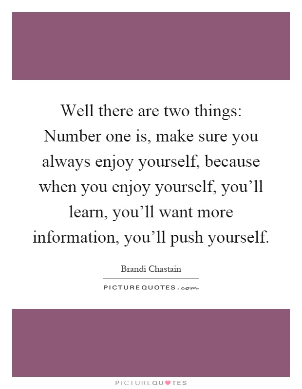 Well there are two things: Number one is, make sure you always enjoy yourself, because when you enjoy yourself, you'll learn, you'll want more information, you'll push yourself Picture Quote #1