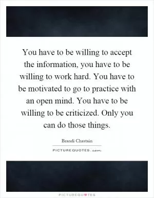 You have to be willing to accept the information, you have to be willing to work hard. You have to be motivated to go to practice with an open mind. You have to be willing to be criticized. Only you can do those things Picture Quote #1