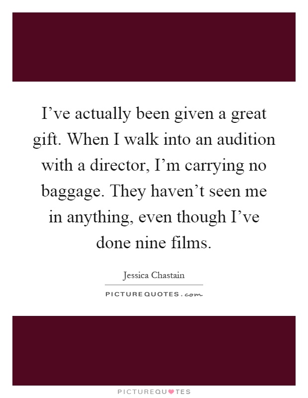 I've actually been given a great gift. When I walk into an audition with a director, I'm carrying no baggage. They haven't seen me in anything, even though I've done nine films Picture Quote #1