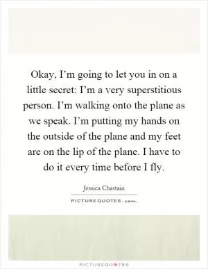 Okay, I’m going to let you in on a little secret: I’m a very superstitious person. I’m walking onto the plane as we speak. I’m putting my hands on the outside of the plane and my feet are on the lip of the plane. I have to do it every time before I fly Picture Quote #1