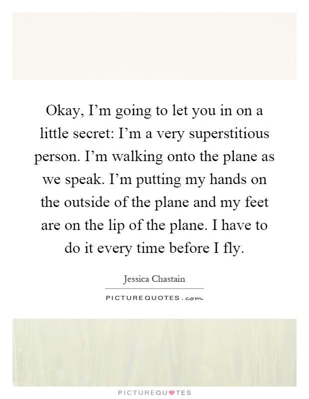 Okay, I'm going to let you in on a little secret: I'm a very superstitious person. I'm walking onto the plane as we speak. I'm putting my hands on the outside of the plane and my feet are on the lip of the plane. I have to do it every time before I fly Picture Quote #1