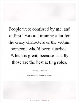 People were confused by me, and at first I was auditioning a lot for the crazy characters or the victim, someone who’d been attacked. Which is great, because usually those are the best acting roles Picture Quote #1