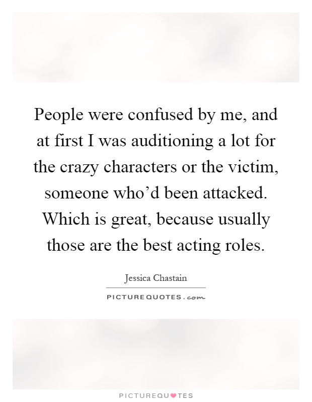 People were confused by me, and at first I was auditioning a lot for the crazy characters or the victim, someone who'd been attacked. Which is great, because usually those are the best acting roles Picture Quote #1