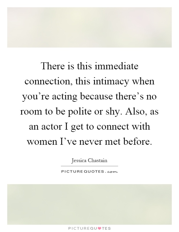 There is this immediate connection, this intimacy when you're acting because there's no room to be polite or shy. Also, as an actor I get to connect with women I've never met before Picture Quote #1