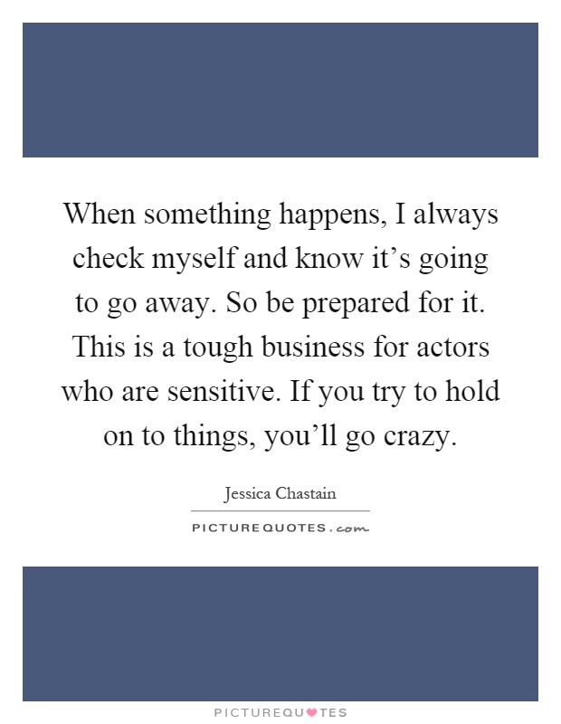 When something happens, I always check myself and know it's going to go away. So be prepared for it. This is a tough business for actors who are sensitive. If you try to hold on to things, you'll go crazy Picture Quote #1