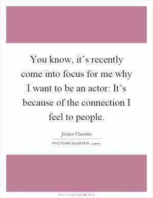You know, it’s recently come into focus for me why I want to be an actor: It’s because of the connection I feel to people Picture Quote #1