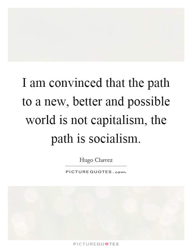I am convinced that the path to a new, better and possible world is not capitalism, the path is socialism Picture Quote #1