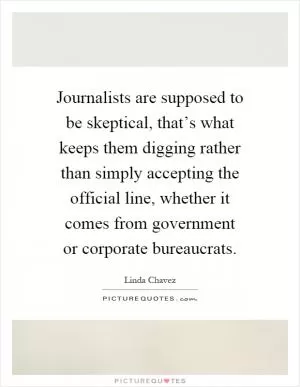 Journalists are supposed to be skeptical, that’s what keeps them digging rather than simply accepting the official line, whether it comes from government or corporate bureaucrats Picture Quote #1
