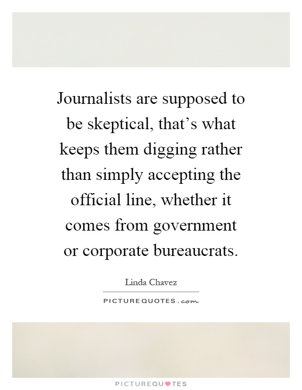 Journalists are supposed to be skeptical, that's what keeps them digging rather than simply accepting the official line, whether it comes from government or corporate bureaucrats Picture Quote #1