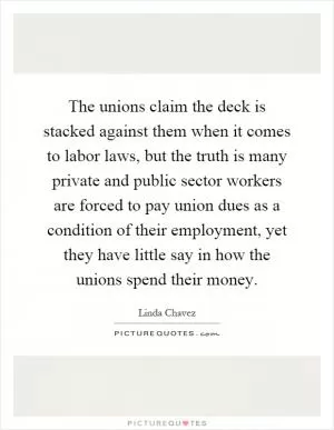 The unions claim the deck is stacked against them when it comes to labor laws, but the truth is many private and public sector workers are forced to pay union dues as a condition of their employment, yet they have little say in how the unions spend their money Picture Quote #1