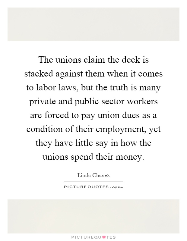 The unions claim the deck is stacked against them when it comes to labor laws, but the truth is many private and public sector workers are forced to pay union dues as a condition of their employment, yet they have little say in how the unions spend their money Picture Quote #1