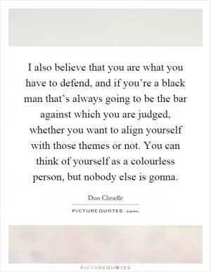 I also believe that you are what you have to defend, and if you’re a black man that’s always going to be the bar against which you are judged, whether you want to align yourself with those themes or not. You can think of yourself as a colourless person, but nobody else is gonna Picture Quote #1