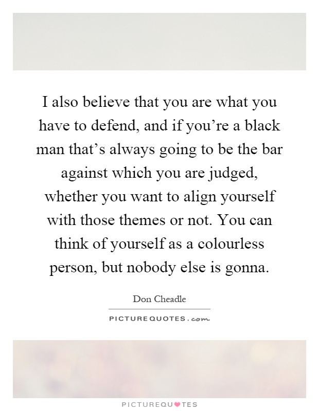 I also believe that you are what you have to defend, and if you're a black man that's always going to be the bar against which you are judged, whether you want to align yourself with those themes or not. You can think of yourself as a colourless person, but nobody else is gonna Picture Quote #1