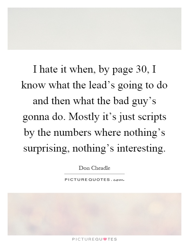 I hate it when, by page 30, I know what the lead's going to do and then what the bad guy's gonna do. Mostly it's just scripts by the numbers where nothing's surprising, nothing's interesting Picture Quote #1
