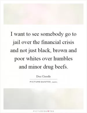 I want to see somebody go to jail over the financial crisis and not just black, brown and poor whites over humbles and minor drug beefs Picture Quote #1