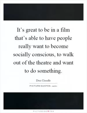 It’s great to be in a film that’s able to have people really want to become socially conscious, to walk out of the theatre and want to do something Picture Quote #1
