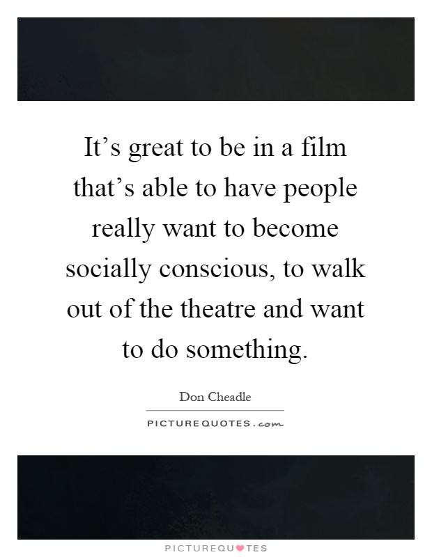 It's great to be in a film that's able to have people really want to become socially conscious, to walk out of the theatre and want to do something Picture Quote #1
