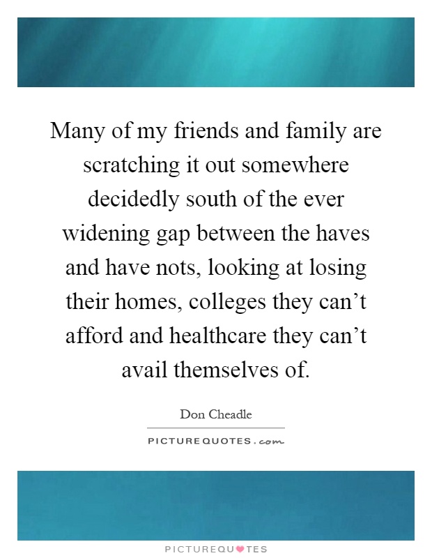 Many of my friends and family are scratching it out somewhere decidedly south of the ever widening gap between the haves and have nots, looking at losing their homes, colleges they can't afford and healthcare they can't avail themselves of Picture Quote #1