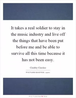 It takes a real soldier to stay in the music industry and live off the things that have been put before me and be able to survive all this time because it has not been easy Picture Quote #1