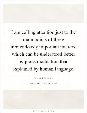 I am calling attention just to the main points of these tremendously important matters, which can be understood better by pious meditation than explained by human language Picture Quote #1