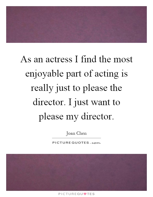 As an actress I find the most enjoyable part of acting is really just to please the director. I just want to please my director Picture Quote #1