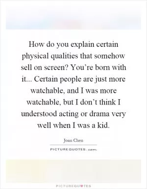 How do you explain certain physical qualities that somehow sell on screen? You’re born with it... Certain people are just more watchable, and I was more watchable, but I don’t think I understood acting or drama very well when I was a kid Picture Quote #1