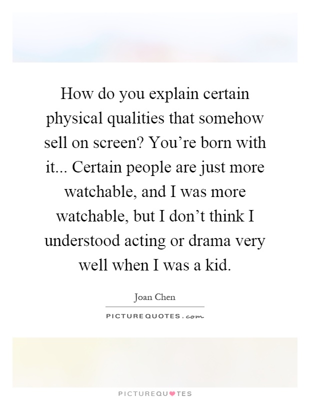 How do you explain certain physical qualities that somehow sell on screen? You're born with it... Certain people are just more watchable, and I was more watchable, but I don't think I understood acting or drama very well when I was a kid Picture Quote #1