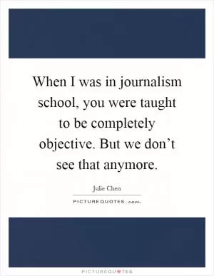 When I was in journalism school, you were taught to be completely objective. But we don’t see that anymore Picture Quote #1