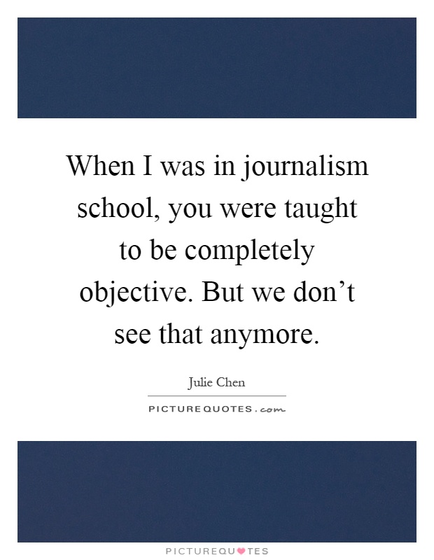 When I was in journalism school, you were taught to be completely objective. But we don't see that anymore Picture Quote #1