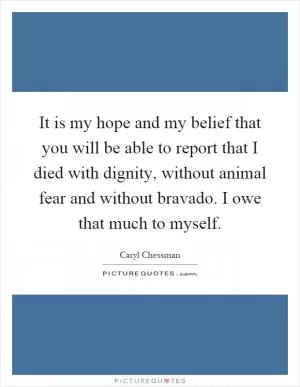 It is my hope and my belief that you will be able to report that I died with dignity, without animal fear and without bravado. I owe that much to myself Picture Quote #1