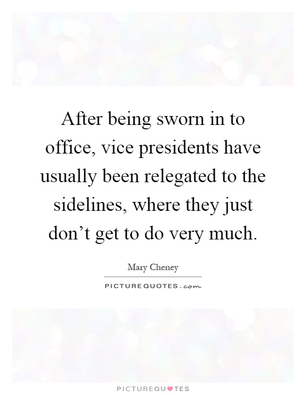 After being sworn in to office, vice presidents have usually been relegated to the sidelines, where they just don't get to do very much Picture Quote #1