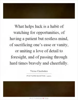What helps luck is a habit of watching for opportunities, of having a patient but restless mind, of sacrificing one’s ease or vanity, or uniting a love of detail to foresight, and of passing through hard times bravely and cheerfully Picture Quote #1