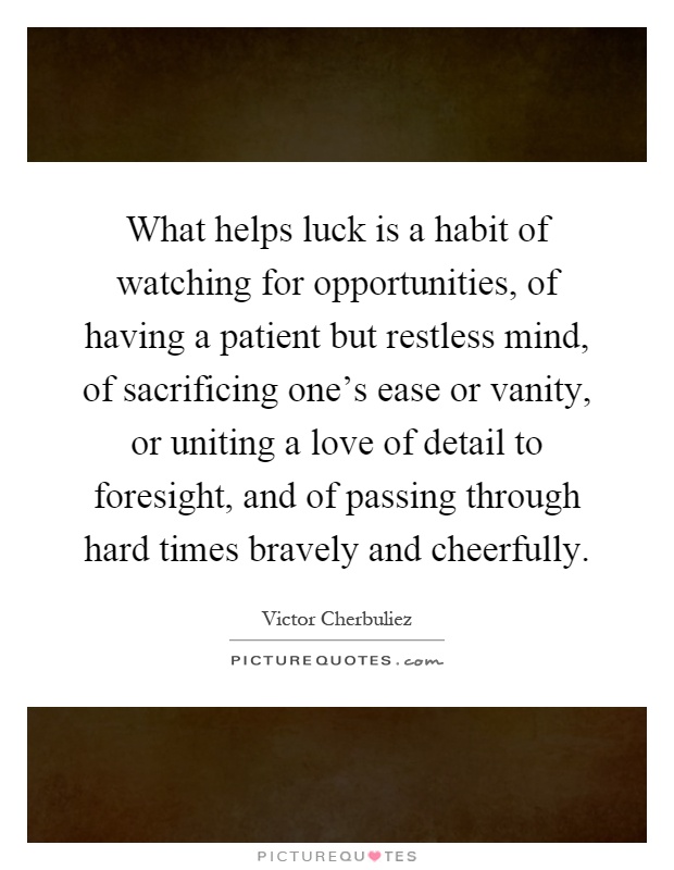 What helps luck is a habit of watching for opportunities, of having a patient but restless mind, of sacrificing one's ease or vanity, or uniting a love of detail to foresight, and of passing through hard times bravely and cheerfully Picture Quote #1