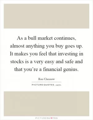 As a bull market continues, almost anything you buy goes up. It makes you feel that investing in stocks is a very easy and safe and that you’re a financial genius Picture Quote #1
