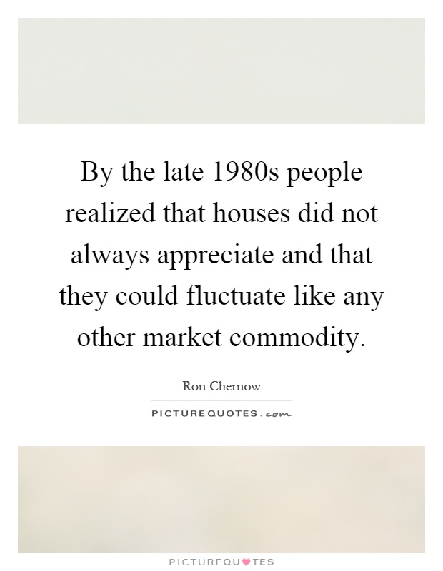 By the late 1980s people realized that houses did not always appreciate and that they could fluctuate like any other market commodity Picture Quote #1